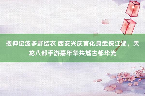 搜神记波多野结衣 西安兴庆宫化身武侠江湖，天龙八部手游嘉年华共燃古都华光