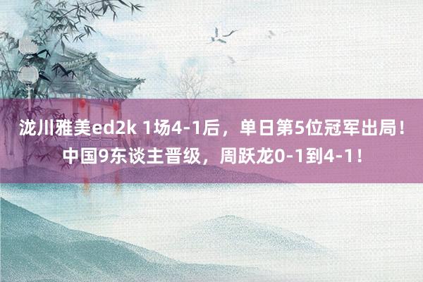 泷川雅美ed2k 1场4-1后，单日第5位冠军出局！中国9东谈主晋级，周跃龙0-1到4-1！