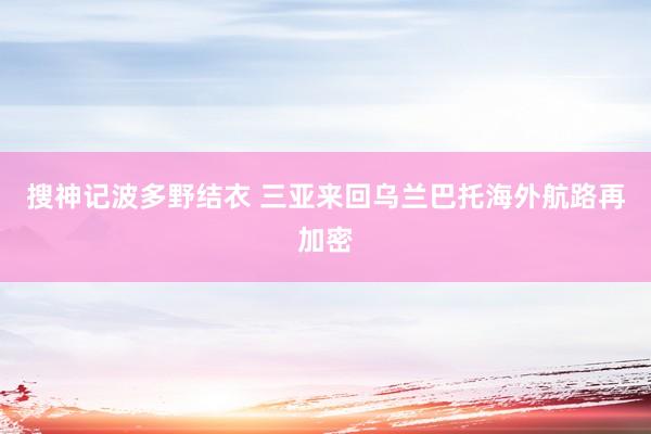 搜神记波多野结衣 三亚来回乌兰巴托海外航路再加密