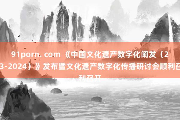 91porn. com 《中国文化遗产数字化阐发（2023-2024）》发布暨文化遗产数字化传播研讨会顺利召开