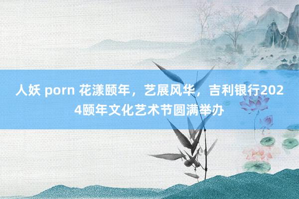 人妖 porn 花漾颐年，艺展风华，吉利银行2024颐年文化艺术节圆满举办