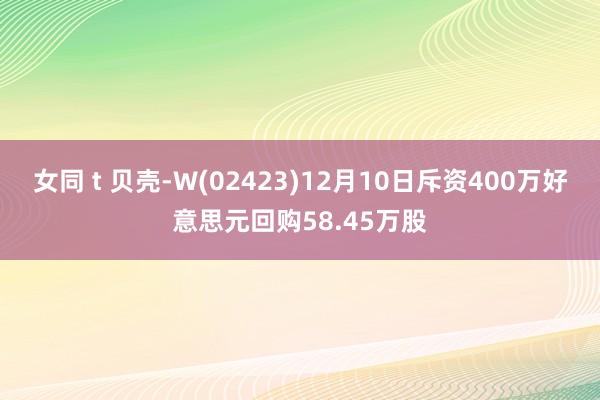 女同 t 贝壳-W(02423)12月10日斥资400万好意思元回购58.45万股