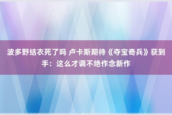 波多野结衣死了吗 卢卡斯期待《夺宝奇兵》获到手：这么才调不绝作念新作