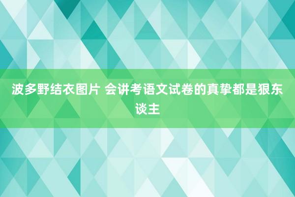 波多野结衣图片 会讲考语文试卷的真挚都是狠东谈主