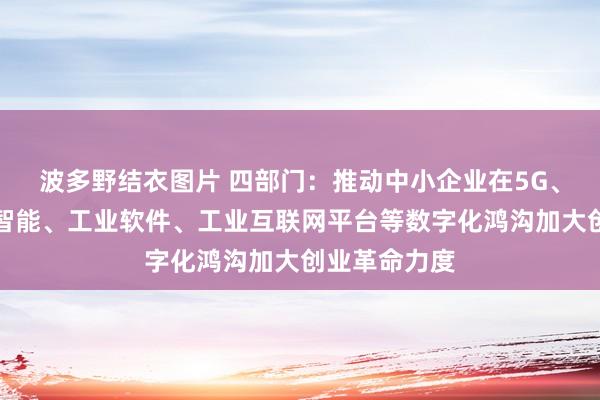 波多野结衣图片 四部门：推动中小企业在5G、东说念主工智能、工业软件、工业互联网平台等数字化鸿沟加大创业革命力度