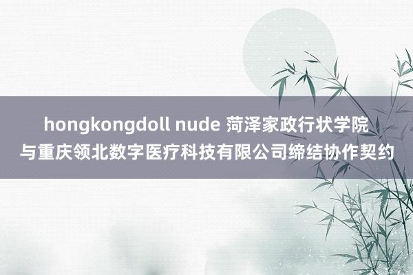 hongkongdoll nude 菏泽家政行状学院与重庆领北数字医疗科技有限公司缔结协作契约