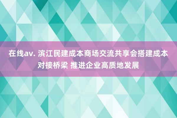 在线av. 滨江民建成本商场交流共享会搭建成本对接桥梁 推进企业高质地发展