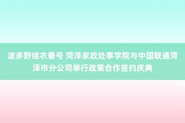 波多野结衣番号 菏泽家政处事学院与中国联通菏泽市分公司举行政策合作签约庆典