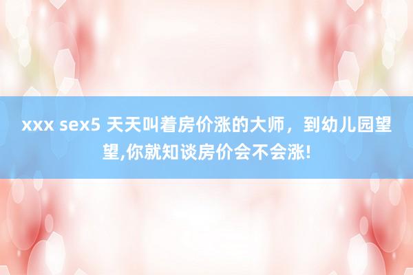 xxx sex5 天天叫着房价涨的大师，到幼儿园望望，你就知谈房价会不会涨!