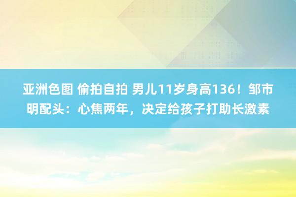 亚洲色图 偷拍自拍 男儿11岁身高136！邹市明配头：心焦两年，决定给孩子打助长激素