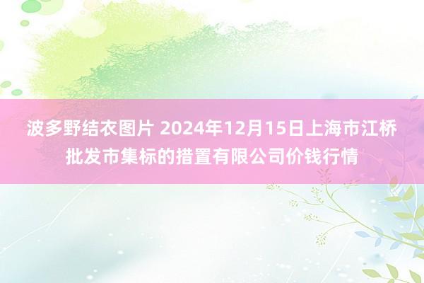 波多野结衣图片 2024年12月15日上海市江桥批发市集标的措置有限公司价钱行情