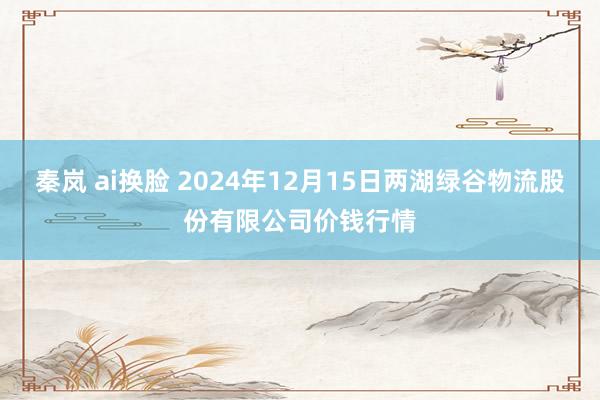 秦岚 ai换脸 2024年12月15日两湖绿谷物流股份有限公司价钱行情