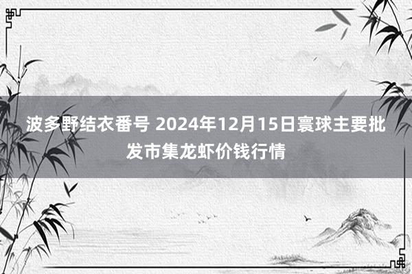 波多野结衣番号 2024年12月15日寰球主要批发市集龙虾价钱行情