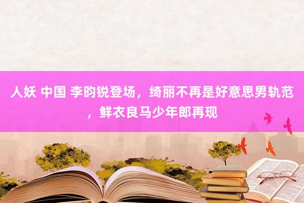 人妖 中国 李昀锐登场，绮丽不再是好意思男轨范，鲜衣良马少年郎再现