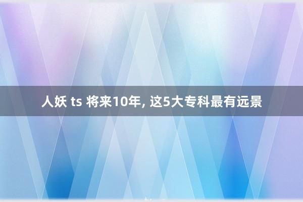 人妖 ts 将来10年， 这5大专科最有远景