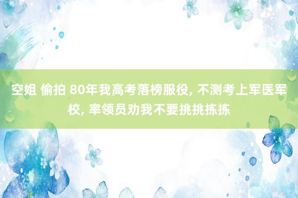 空姐 偷拍 80年我高考落榜服役， 不测考上军医军校， 率领员劝我不要挑挑拣拣