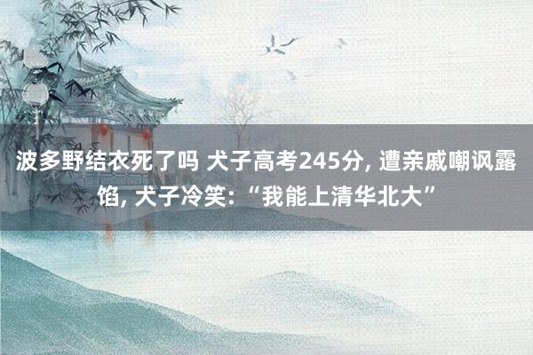 波多野结衣死了吗 犬子高考245分， 遭亲戚嘲讽露馅， 犬子冷笑: “我能上清华北大”