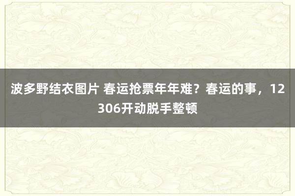 波多野结衣图片 春运抢票年年难？春运的事，12306开动脱手整顿