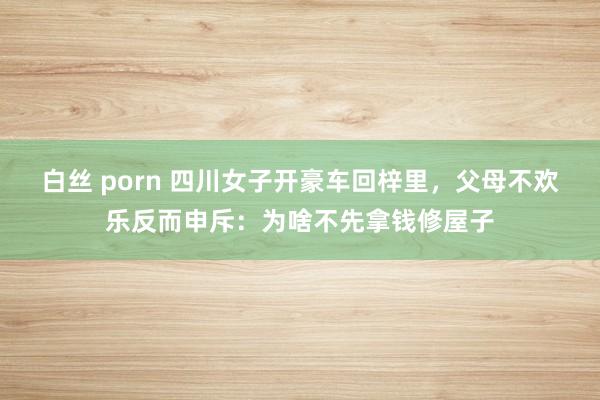 白丝 porn 四川女子开豪车回梓里，父母不欢乐反而申斥：为啥不先拿钱修屋子