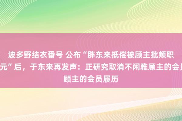 波多野结衣番号 公布“胖东来抵偿被顾主批颊职工3万元”后，于东来再发声：正研究取消不闲雅顾主的会员履历