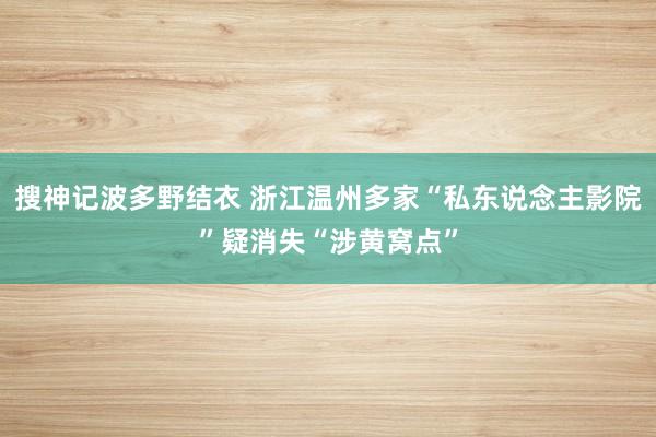 搜神记波多野结衣 浙江温州多家“私东说念主影院”疑消失“涉黄窝点”