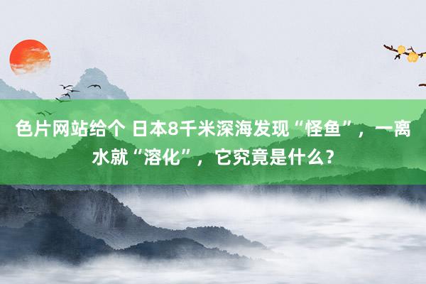 色片网站给个 日本8千米深海发现“怪鱼”，一离水就“溶化”，它究竟是什么？