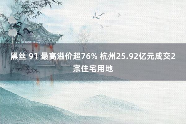 黑丝 91 最高溢价超76% 杭州25.92亿元成交2宗住宅用地