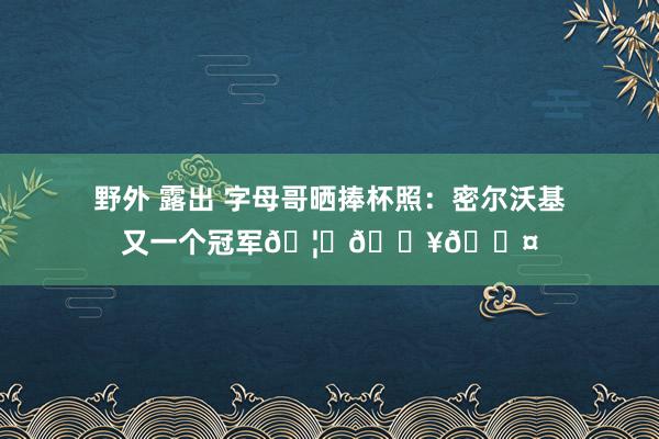 野外 露出 字母哥晒捧杯照：密尔沃基又一个冠军🦌🔥😤