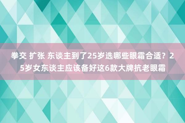 拳交 扩张 东谈主到了25岁选哪些眼霜合适？25岁女东谈主应该备好这6款大牌抗老眼霜