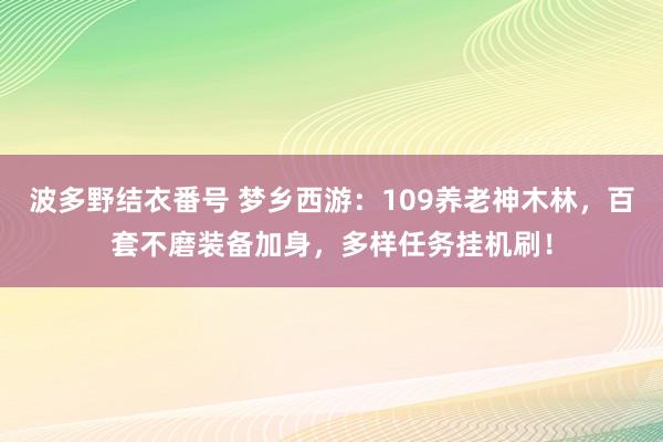 波多野结衣番号 梦乡西游：109养老神木林，百套不磨装备加身，多样任务挂机刷！