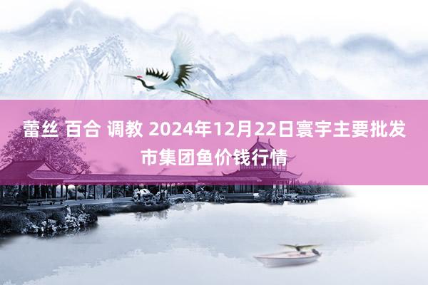 蕾丝 百合 调教 2024年12月22日寰宇主要批发市集团鱼价钱行情