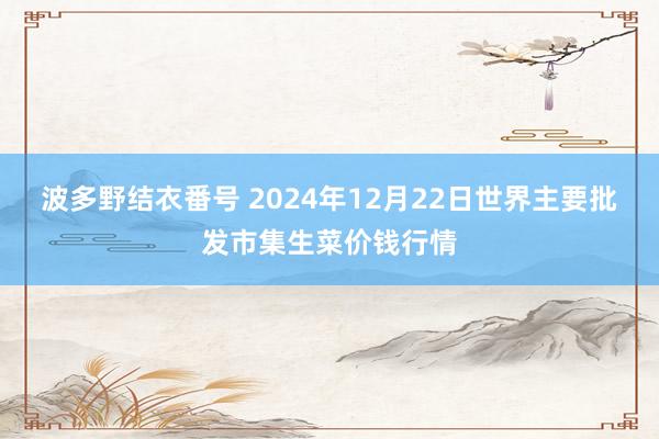 波多野结衣番号 2024年12月22日世界主要批发市集生菜价钱行情