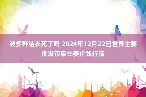 波多野结衣死了吗 2024年12月22日世界主要批发市集生姜价钱行情