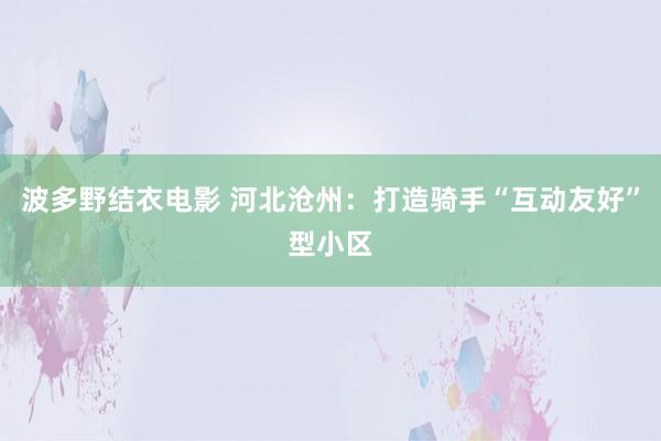 波多野结衣电影 河北沧州：打造骑手“互动友好”型小区