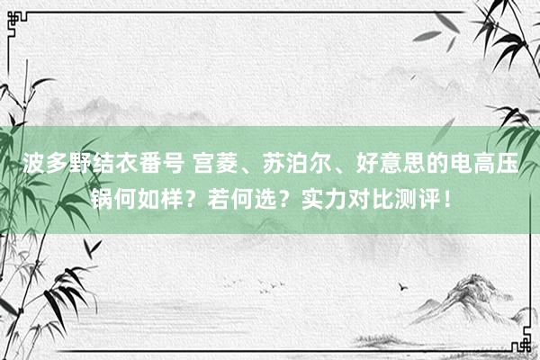 波多野结衣番号 宫菱、苏泊尔、好意思的电高压锅何如样？若何选？实力对比测评！