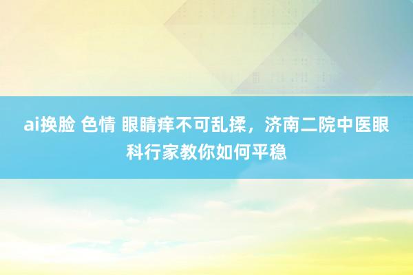 ai换脸 色情 眼睛痒不可乱揉，济南二院中医眼科行家教你如何平稳