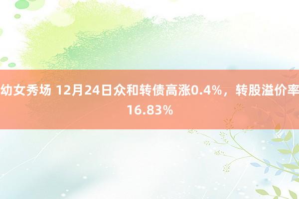 幼女秀场 12月24日众和转债高涨0.4%，转股溢价率16.83%