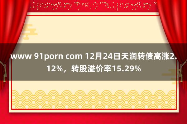 www 91porn com 12月24日天润转债高涨2.12%，转股溢价率15.29%