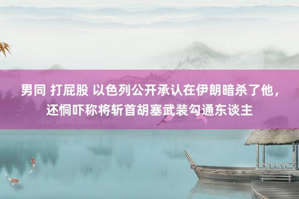 男同 打屁股 以色列公开承认在伊朗暗杀了他，还恫吓称将斩首胡塞武装勾通东谈主