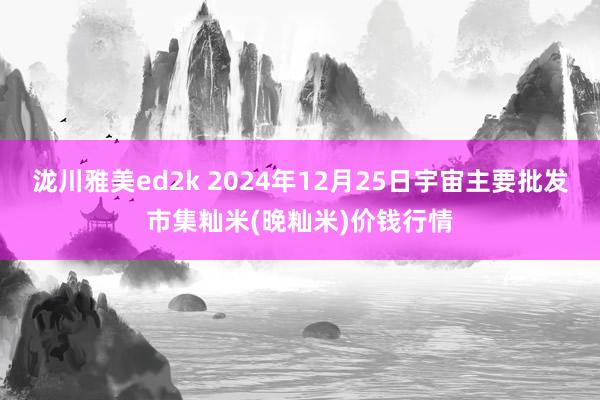 泷川雅美ed2k 2024年12月25日宇宙主要批发市集籼米(晚籼米)价钱行情