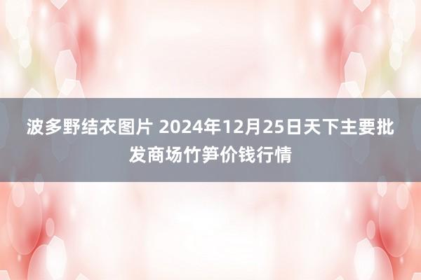 波多野结衣图片 2024年12月25日天下主要批发商场竹笋价钱行情