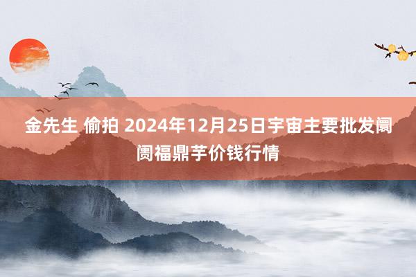 金先生 偷拍 2024年12月25日宇宙主要批发阛阓福鼎芋价钱行情