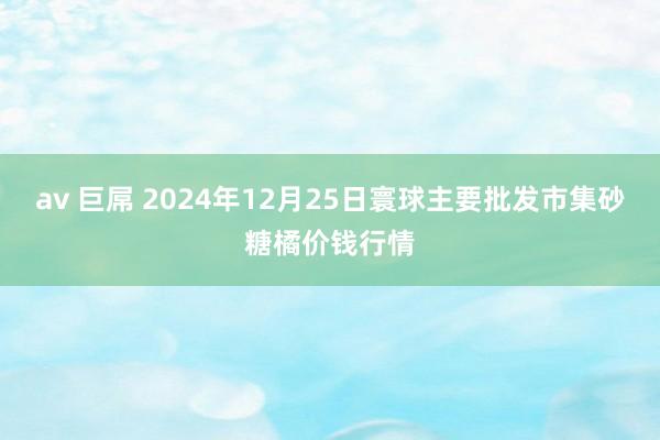 av 巨屌 2024年12月25日寰球主要批发市集砂糖橘价钱行情