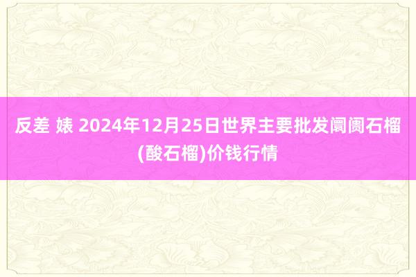 反差 婊 2024年12月25日世界主要批发阛阓石榴(酸石榴)价钱行情