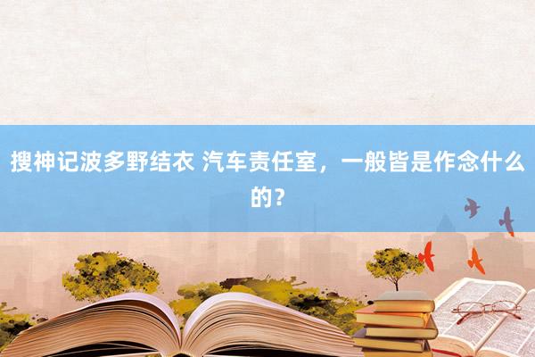 搜神记波多野结衣 汽车责任室，一般皆是作念什么的？