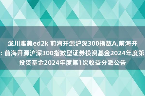 泷川雅美ed2k 前海开源沪深300指数A，前海开源沪深300指数C: 前海开源沪深300指数型证券投资基金2024年度第1次收益分派公告