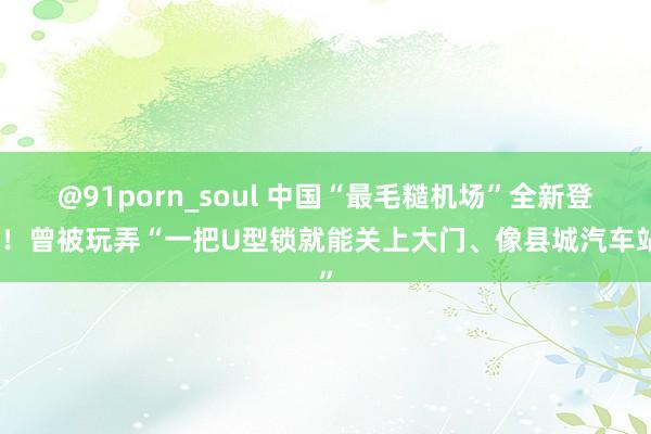 @91porn_soul 中国“最毛糙机场”全新登场！曾被玩弄“一把U型锁就能关上大门、像县城汽车站”