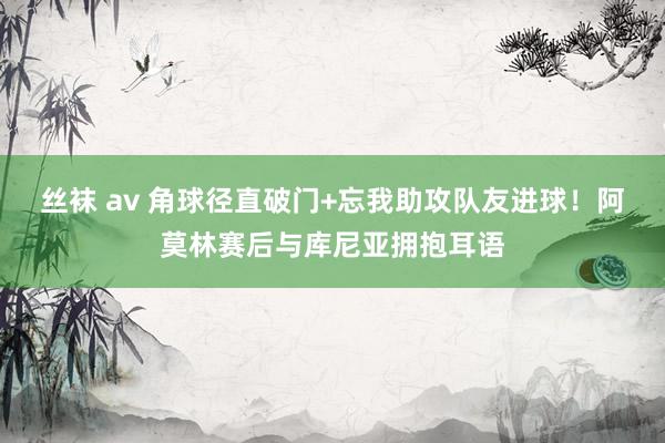 丝袜 av 角球径直破门+忘我助攻队友进球！阿莫林赛后与库尼亚拥抱耳语