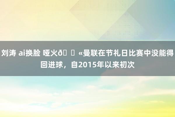 刘涛 ai换脸 哑火😫曼联在节礼日比赛中没能得回进球，自2015年以来初次