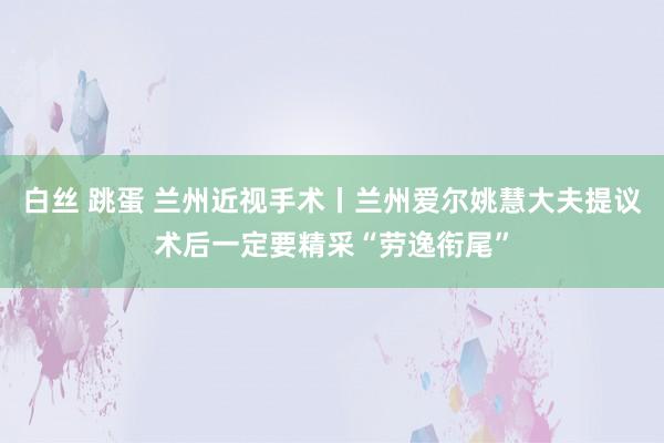 白丝 跳蛋 兰州近视手术丨兰州爱尔姚慧大夫提议术后一定要精采“劳逸衔尾”